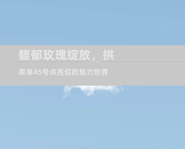 馥郁玫瑰绽放，拱辰享45号点亮你的魅力世界